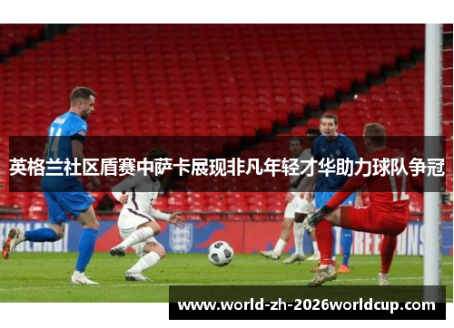 英格兰社区盾赛中萨卡展现非凡年轻才华助力球队争冠 英格兰社区盾赛中萨卡展现非凡年轻才华助力球队争冠