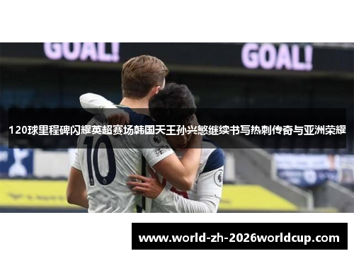 120球里程碑闪耀英超赛场韩国天王孙兴慜继续书写热刺传奇与亚洲荣耀