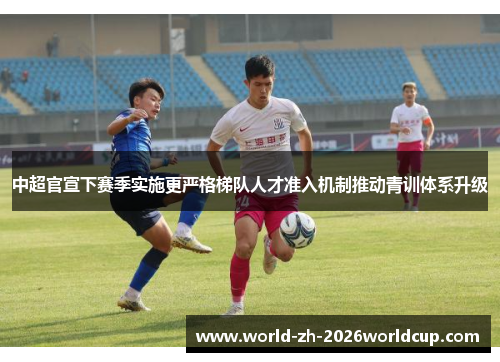 中超官宣下赛季实施更严格梯队人才准入机制推动青训体系升级