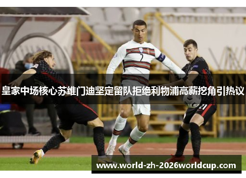 皇家中场核心苏维门迪坚定留队拒绝利物浦高薪挖角引热议