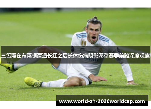 三笘薰在布莱顿遭遇长红之后长休伤病阴影笼罩赛季前路深度观察