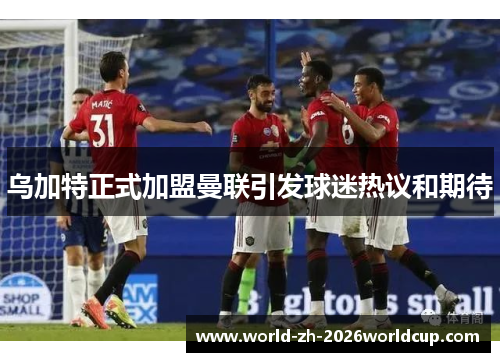 乌加特正式加盟曼联引发球迷热议和期待
