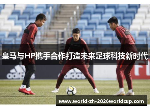 皇马与HP携手合作打造未来足球科技新时代 皇马与HP携手合作打造未来足球科技新时代
